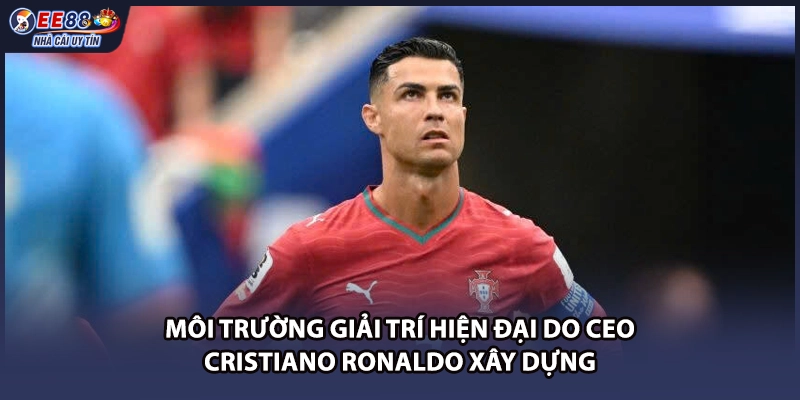 Môi trường giải trí hiện đại do CEO Cristiano Ronaldo xây dựng